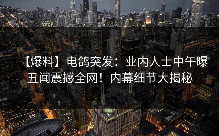 【爆料】电鸽突发：业内人士中午曝丑闻震撼全网！内幕细节大揭秘