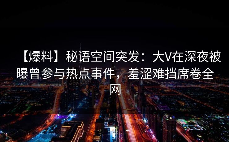 【爆料】秘语空间突发：大V在深夜被曝曾参与热点事件，羞涩难挡席卷全网