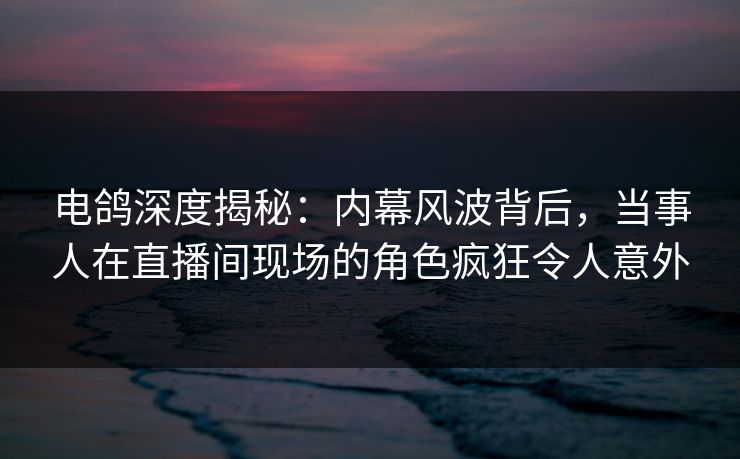 电鸽深度揭秘：内幕风波背后，当事人在直播间现场的角色疯狂令人意外