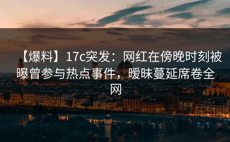 【爆料】17c突发：网红在傍晚时刻被曝曾参与热点事件，暧昧蔓延席卷全网