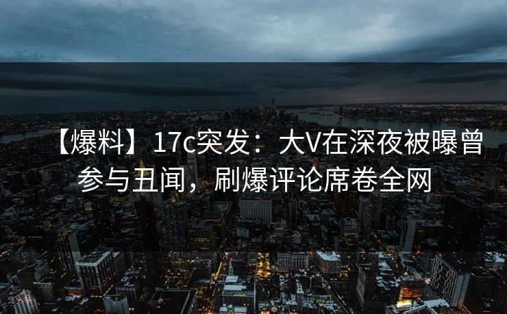 【爆料】17c突发：大V在深夜被曝曾参与丑闻，刷爆评论席卷全网
