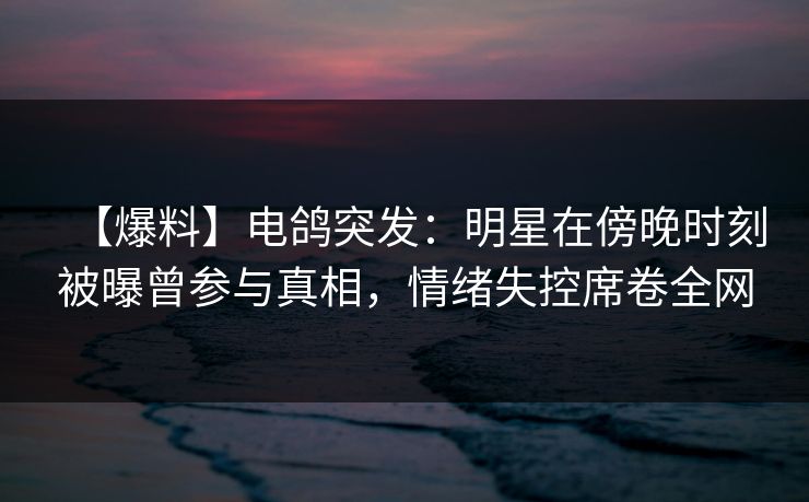 【爆料】电鸽突发：明星在傍晚时刻被曝曾参与真相，情绪失控席卷全网
