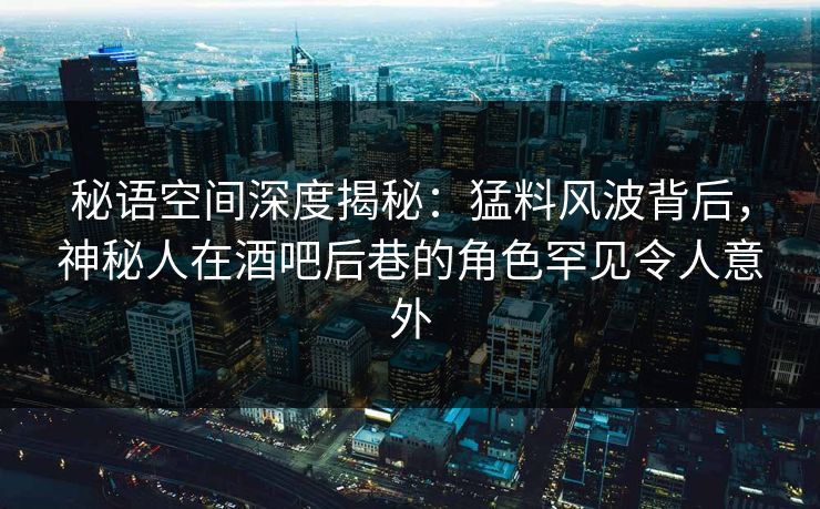 秘语空间深度揭秘：猛料风波背后，神秘人在酒吧后巷的角色罕见令人意外