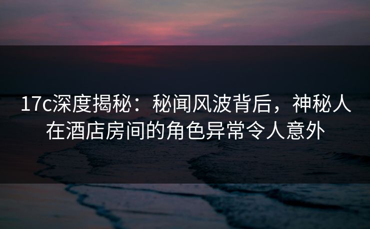 17c深度揭秘：秘闻风波背后，神秘人在酒店房间的角色异常令人意外