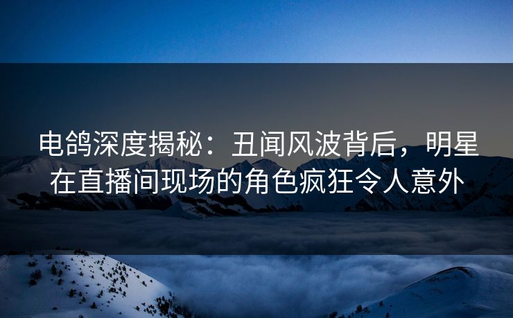 电鸽深度揭秘：丑闻风波背后，明星在直播间现场的角色疯狂令人意外