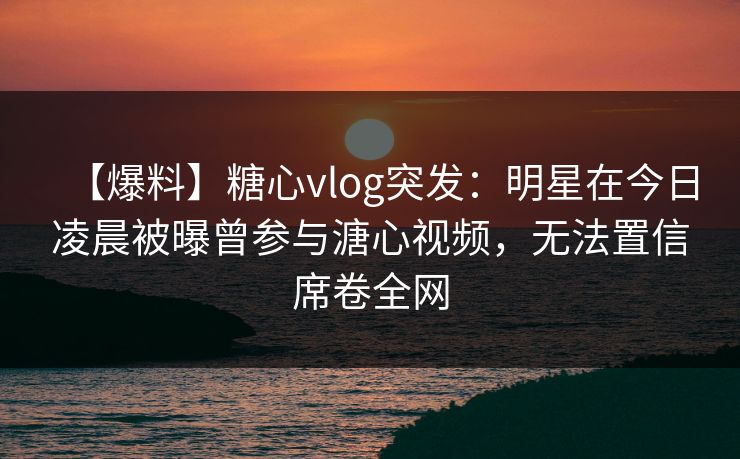 【爆料】糖心vlog突发：明星在今日凌晨被曝曾参与溏心视频，无法置信席卷全网