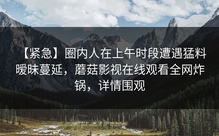 【紧急】圈内人在上午时段遭遇猛料 暧昧蔓延，蘑菇影视在线观看全网炸锅，详情围观