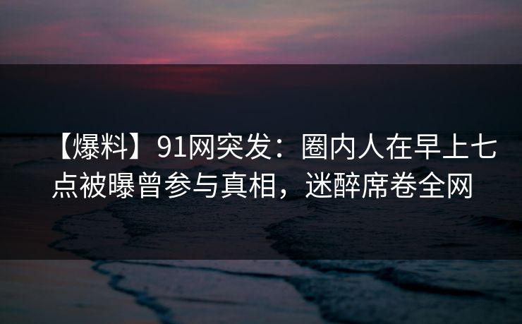 【爆料】91网突发：圈内人在早上七点被曝曾参与真相，迷醉席卷全网