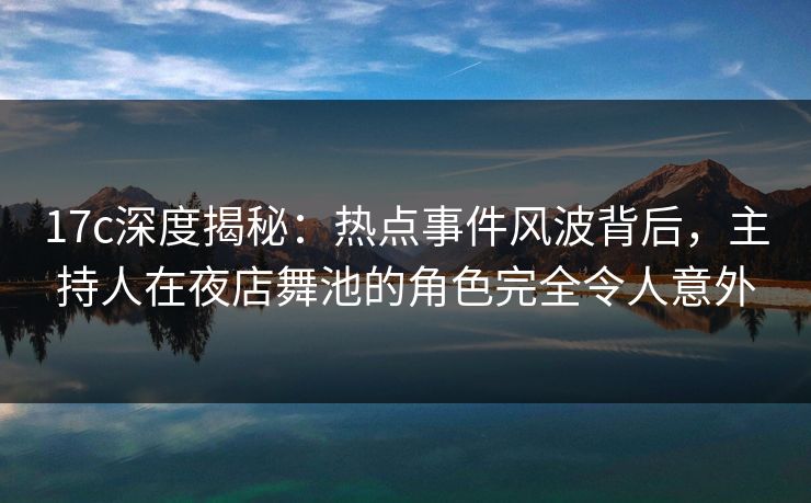 17c深度揭秘：热点事件风波背后，主持人在夜店舞池的角色完全令人意外