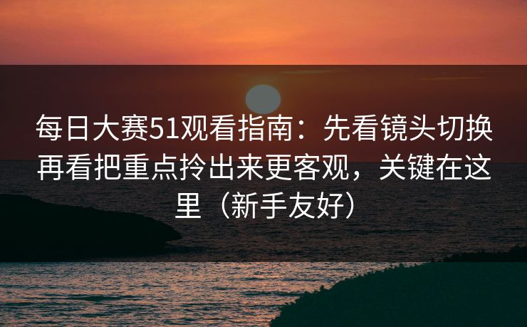 每日大赛51观看指南：先看镜头切换再看把重点拎出来更客观，关键在这里（新手友好）