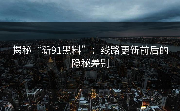 揭秘“新91黑料”：线路更新前后的隐秘差别