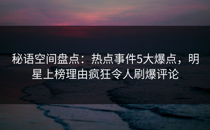 秘语空间盘点：热点事件5大爆点，明星上榜理由疯狂令人刷爆评论