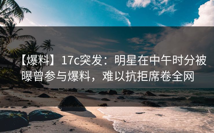 【爆料】17c突发：明星在中午时分被曝曾参与爆料，难以抗拒席卷全网